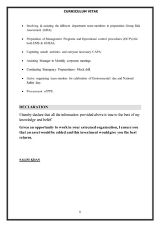CURRICULUM VITAE 
 Involving & assisting the different department team members in preparation Group Risk 
6 
Assessment (GRA). 
 Preparation of Management Programs and Operational control procedures (OCP's) for 
both EMS & OHSAS. 
 Capturing unsafe activities and carryout necessary CAPA. 
 Assisting Manager in Monthly corporate meetings. 
 Conducting Emergency Preparedness- Mock drill. 
 Active organizing team member for celebration of Environmental day and National 
Safety day. 
 Procurement of PPE. 
DECLARATION 
I hereby declare that all the information provided above is true to the best of my 
knowledge and belief. 
Given an opportunity to work in your esteemed organisation, I ensure you 
that an asset would be added and this investment would give you the best 
returns. 
SALIM KHAN 
