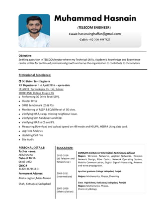 Objective
SeekingapositioninTELECOMsector where my Technical Skills, Academic Knowledge and Experience
can be utilize forcontinuedprofessionalgrowthandserve the organizationtocontribute tothe services.
Professional Experience:
 3G Drive Test Engineer
RF Department 1st April 2016 – up-to-date
HUAWEI Technologies Co. Ltd, Lahore
MOBILINK Rollout Project 3G
 Performing 3G Drive Test (SSV).
 Cluster Drive
 OMO Benchmark (CS & PS)
 Monitoring of RSCP & EC/N0 level of 3G sites.
 Verifying IRAT, swap, missing neighbour issue.
 Verifying Soft handovers and CQI.
 Verifying IRAT in CS and PS.
 Measuring Download and upload speed on r99 mode and HSUPA, HSDPA Using data card.
 Log Files Analysis
 Updating Cell File
 Site Audit
PERSONAL DETAILS:
Father name:
Abdul Ghaffar
Date of Birth:
08-05-1992
CNIC #
31304-4674413-3
PermanentAddress:
Ahata-Laghari,MozaMakan
Shah, Kotsabzal,Sadiqabad
Muhammad Hasnain
(TELECOM ENGINEER)
Email:hassnainghaffar@gmail.com
Cell#:+92-300-8987823
EDUCATION:
2012-2016
(BS Telecom and
Networking )
COMSATSInstitute ofInformation Technology,Sahiwal
Majors: Wireless Networks, Applied Networks, Telecom
Network Design, Fiber Optics, Network Operating System,
Mobile Communication, Digital Signal Processing, Antenna
and wave propagation.
2009-2011
(Intermediate)
Iqra Post graduate College Sadiqabad, Punjab
Majors: Mathematics,Physics,Chemistry
2007-2009
(Matriculation)
Govt. HighSchool, Kot Sabzal, Sadiqabad, Punjab
Majors: Mathematics,Physics,
Chemistry,Biology
 
