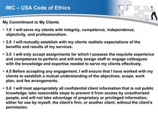 YOUR LOGO
IMC – USA Code of Ethics
My Commitment to My Clients
 1.0 I will serve my clients with integrity, competence, independence,
objectivity, and professionalism.
 2.0 I will mutually establish with my clients realistic expectations of the
benefits and results of my services.
 3.0 I will only accept assignments for which I possess the requisite experience
and competence to perform and will only assign staff or engage colleagues
with the knowledge and expertise needed to serve my clients effectively.
 4.0 Before accepting any engagement, I will ensure that I have worked with my
clients to establish a mutual understanding of the objectives, scope, work
plan, and fee arrangements.
 5.0 I will treat appropriately all confidential client information that is not public
knowledge, take reasonable steps to prevent it from access by unauthorized
people, and will not take advantage of proprietary or privileged information,
either for use by myself, the client's firm, or another client, without the client's
permission.
 