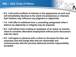 YOUR LOGO
IMC – USA Code of Ethics
 6.0 I will avoid conflicts of interest or the appearance of such and
will immediately disclose to the client circumstances or interests
that I believe may influence my judgment or objectivity.
 7.0 I will offer to withdraw from a consulting assignment when I
believe my objectivity or integrity may be impaired.
 8.0 I will refrain from inviting an employee of an active or inactive
client to consider alternative employment without prior discussion
with the client.
 9.0 I will agree in advance with a client on the basis for fees and
expenses and will charge fees that are reasonable and
commensurate with the services delivered and the responsibility
accepted.
 