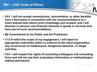 YOUR LOGO
IMC – USA Code of Ethics
 10.0 I will not accept commissions, remuneration, or other benefits
from a third party in connection with the recommendations to a
client without that client's prior knowledge and consent, and I will
disclose in advance any financial interests in goods or services that
form part of such recommendations.
 My Commitment to the Public and the Profession
 11.0 If within the scope of my engagement, I will report to
appropriate authorities within or external to the client organization
any occurrences of malfeasance, dangerous behavior, or illegal
activities.
 12.0 I will respect the rights of consulting colleagues and consulting
firms and will not use their proprietary information or methodologies
without permission.
 
