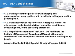 YOUR LOGO
IMC – USA Code of Ethics
 13.0 I will represent the profession with integrity and
professionalism in my relations with my clients, colleagues, and the
general public.
 14.0 I will not advertise my services in a deceptive manner nor
misrepresent or denigrate individual consulting practitioners,
consulting firms, or the consulting profession.
 15.0 If I perceive a violation of the Code, I will report it to the
Institute of Management Consultants USA and will promote
adherence to the Code by other member consultants working on my
behalf.
 Approved by the IMC USA Board of Directors February 3, 2005
 