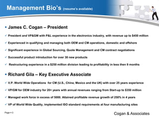 Management Bio’s (resume’s available)
 James C. Cogan – President
 President and VP&GM with P&L experience in the electronics industry, with revenue up to $450 million
 Experienced in qualifying and managing both OEM and CM operations, domestic and offshore
 Significant experience in Global Sourcing, Quote Management and CM contract negotiations
 Successful product introduction for over 30 new products
 Restructuring experience in a $250 million division leading to profitability in less then 9 months
 Richard Gila – Key Executive Associate
 V.P. World Wide Operations for CM (U.S., China, Mexico and the UK) with over 25 years experience
 VP/GM for OEM industry for 20+ years with annual revenues ranging from Start-up to $350 million
 Managed work force in excess of 5000. Attained profitable revenue growth of 250% in 4 years
 VP of World Wide Quality, implemented ISO standard requirements at four manufacturing sites
Cogan & AssociatesPage  3
 
