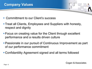 Company Values
 Committment to our Client’s success
 Treat all Clients, Employees and Suppliers with honesty,
respect and dignity
 Focus on creating value for the Client through excellent
performance and a results driven culture
 Passionate in our pursuit of Continuous Improvement as part
of our performance commitment
 Confidantility Agreement signed and all terms followed
Cogan & Associates
Page - 8
 