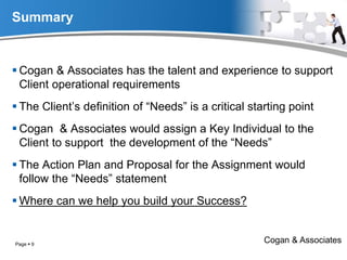Summary
 Cogan & Associates has the talent and experience to support
Client operational requirements
 The Client’s definition of “Needs” is a critical starting point
 Cogan & Associates would assign a Key Individual to the
Client to support the development of the “Needs”
 The Action Plan and Proposal for the Assignment would
follow the “Needs” statement
 Where can we help you build your Success?
Cogan & AssociatesPage  9
 