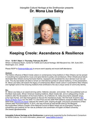 Intangible Cultural Heritage at the Smithsonian presents
Dr. Mona Lisa Saloy
Keeping Creole: Ascendance & Resilience
When: 12:00-1:30pm on Thursday, February 26, 2015
Where: Conference Room, Center for Folklife and Cultural Heritage, 600 Maryland Ave. SW, Suite 2001,
Washington, D.C. 20024
Please RSVP to PedersenA@si.edu to ensure event capacity and record staff attendance.
Abstract:
The historic influence of Black Creole culture on contemporary living traditions in New Orleans can be sensed
in everything from polyrhythmic music and spice blends to poetry and architecture. When infrastructure failure
decimated New Orleans during Hurricane Katrina, naysayers who predicted the city’s demise must now eat
crow. The city has beaten all odds to remain an international symbol of cultural resiliency. In this presentation,
Dr. Mona Lisa Saloy will explore the legacy of contemporary Black Creole culture in post-Katrina New Orleans
and highlight some of the enduring traditions that contribute to the city’s unique sense of community identity.
Bio:
Dr. Mona Lisa Saloy is an award-winning author, folklorist, educator, and scholar. She has published work on
the Black beat poets, African American toasting traditions, Black Creole talk, and on safeguarding Creole
traditions after the devastation of Hurricane Katrina. As a folklorist, Dr. Saloy documents sidewalk songs,
jump-rope rhymes, and clap-hand games to discuss the importance of play. Her first book of poems Red
Beans & Ricely Yours won the 2005 T.S. Eliot Prize and the 2006 PEN Oakland Josephine Miles Award. Her
latest book Second Line Home captures the solemn grief, ongoing struggle, and joyous processions of New
Orleans after Hurricane Katrina. In 2014, she was honored as best female artist by the Margaret
Burroughs/New Orleans Chapter of the National Council of Black Artists and as Exemplary Faculty in
scholarship and creativity for her role as professor and coordinator of English at Dillard University.
She tweets @redbeansista.
Intangible Cultural Heritage at the Smithsonian is generously supported bythe Smithsonian's Consortium
for World Cultures. For more information, please visit: www.folklife.si.edu/ich
 