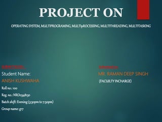 PROJECT ON
OPERATINGSYSTEM,MULTIPROGRAMING,MULTIpROCESSING,MULTITHREADING,MULTITASKING
SUBMITTEDBY: Submitted to:
Student Name: MR. RAMAN DEEP SINGH
ANISH KUSHWAHA (FACUILTYINCHARGE)
Roll no.: 100
Reg.no.: NRO0348130
Batchshift:Evening(3:30pmto 7:30pm)
Groupname: g17
 