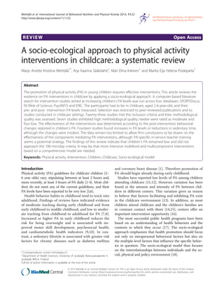 REVIEW Open Access
A socio-ecological approach to physical activity
interventions in childcare: a systematic review
Marjo Anette Kristiina Mehtälä1*
, Arja Kaarina Sääkslahti2
, Mari Elina Inkinen1
and Marita Eija Helena Poskiparta1
Abstract
The promotion of physical activity (PA) in young children requires effective interventions. This article reviews the
evidence on PA interventions in childcare by applying a socio-ecological approach. A computer-based literature
search for intervention studies aimed at increasing children’s PA levels was run across four databases: SPORTDiscus,
ISI Web of Science, PsycINFO and ERIC. The participants had to be in childcare, aged 2-6-year-old, and their
pre- and post- intervention PA levels measured. Selection was restricted to peer-reviewed publications and to
studies conducted in childcare settings. Twenty-three studies met the inclusion criteria and their methodological
quality was assessed. Seven studies exhibited high methodological quality; twelve were rated as moderate and
four low. The effectiveness of the interventions was determined according to the post-intervention behavioral
changes reported in children’s PA. Fourteen studies found increases in PA levels or reductions in sedentary time,
although the changes were modest. The data remain too limited to allow firm conclusions to be drawn on the
effectiveness of the components mediating PA interventions, although PA-specific in-service teacher training
seems a potential strategy. The findings of this review indicate that children’s PA remained low and did not
approach the 180 min/day criteria. It may be that more intensive multilevel and multicomponent interventions
based on a comprehensive model are needed.
Keywords: Physical activity, Intervention, Children, Childcare, Socio-ecological model
Introduction
Physical activity (PA) guidelines for childcare children (2–
6 year olds) vary, stipulating between at least 2 hours and,
more recently, at least 3 hours of PA daily [1-4]. Most chil-
dren do not meet any of the current guidelines, and their
PA levels have been reported to be very low [5,6].
Health behavior habits in childhood tend to track into
adulthood. Findings of reviews have indicated evidence
of moderate tracking during early childhood and from
early childhood to middle childhood, and low to moder-
ate tracking from childhood to adulthood for PA [7,8].
Increased or higher PA in early childhood reduces the
risk for being overweight and is associated with im-
proved motor skill development, psychosocial health,
and cardiometabolic health indicators [9,10]. In con-
trast, a sedentary lifestyle is associated with greater risk
factors for chronic diseases such as diabetes mellitus
and coronary heart disease [1]. Therefore promotion of
PA should begin already during early childhood.
Studies have reported low levels of PA among children
attending childcare [11,12]. However, variation has been
found in the amount and intensity of PA between chil-
dren in different centers. This variation gives us reason
to believe that factors facilitating and inhibiting PA exist
in the childcare environment [13]. In addition, as most
children attend childcare and the children’s families are
in constant contact with them [14,15], centers offer an
important intervention opportunity [16].
The most successful public health programs have been
based on an understanding of health behaviors and the
contexts in which they occur [17]. The socio-ecological
approach emphasizes that health promotion should focus
not only on intrapersonal behavioral factors but also on
the multiple-level factors that influence the specific behav-
ior in question. The socio-ecological model thus focuses
on the interrelationships between individuals and the so-
cial, physical and policy environment [18].
* Correspondence: anette.mehtala@jyu.fi
1
Department of Health Sciences, University of Jyväskylä, Keskussairaalantie 4,
Jyväskylä 40014, Finland
Full list of author information is available at the end of the article
© 2014 Mehtälä et al.; licensee BioMed Central Ltd. This is an Open Access article distributed under the terms of the Creative
Commons Attribution License (http://creativecommons.org/licenses/by/2.0), which permits unrestricted use, distribution, and
reproduction in any medium, provided the original work is properly credited.
Mehtälä et al. International Journal of Behavioral Nutrition and Physical Activity 2014, 11:22
http://www.ijbnpa.org/content/11/1/22
 