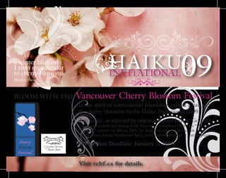 HAIKUINVITATIONAL09
BLOOM WITH THE Vancouver Cherry Blossom Festival
In the spirit of international friendship, submit a haiku on
the cherry blossoms to the Haiku Invitational 2009.
Top haiku, as selected by renowned poet LeRoy Gorman,
will be announced this Spring at the Vancouver Symphony Orchestra “Musically
Speaking” concert on March 28th, be displayed onboard TransLink buses and
SkyTrain cars during March and April, with celebrity readings at festival events.
Submission Deadline: January 7, 2009
Visit vcbf.ca for details.
a winter blizzard
I turn my calendar
to cherry blossoms
Marilyn Potter
 