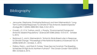 Bibliography
● Jenouvrier, Stephanie, Christophe Barbraud, and Henri Weimerskirch. "Long-
Term Contrasted Responses To Climate Of Two Antarctic Seabird Species."
Ecology 86.11 (2005): 2889-903. Web. 5 Oct. 2015.
● Croxall, J. P., P. N. Trathan, and E. J. Murphy. "Environmental Change and
Antarctic Seabird Populations." Science 297.5586 (2002): 1510-514. October
5, 2015.
● Barbraud, C., and H. Weimerskirch. "Antarctic Birds Breed Later in Response
to Climate Change." Proceedings of the National Academy of Sciences 103.16
(2006): 6248-251. October, 5 , 2015.
● Mallory, Mark L., and Mark R. Forbes. "Does Sea Ice Constrain The Breeding
Schedules Of High Arctic Northern Fulmars?" The Condor Condor 109.4 (2007):
894. October,5, 2015.
 