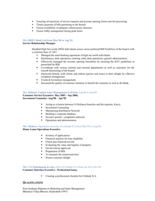  Ensuring nil rejections of service requests and account opening forms sent for processing.
 Timely payment of bills pertaining to the branch.
 Ensure availability of adequate infrastructure elements.
 Ensure lobby management during peak hours.
M/s. HDFC Bank Ltd from May’08 to Aug’10
Service Relationship Manager
Handled High Net worth (HNI) Individuals across seven preferred RM Portfolios of the branch with
a customer base of 1447.
 Managed the retail banking operations of high net worth individuals.
 Remittances, desk operations, clearing, teller desk operations, general administration.
 Effectively managed the account opening formalities by ensuring the KYC guidelines as
prescribed by RBI.
 Co-ordinate with various internal and external departments as well as customers for the
smooth functioning of the branch.
 Interacted directly with clients and redress queries and issues to their delight by effective
complaint management.
 Events & Invitations management.
 Increased the quality of customer retention to benefit the customer as well as the Bank.
M/s. Reliance Capital Asset Management Ltd from Aug’00 to Sep’04.
Customer Service Executive: May 2003 – Sep 2004,
Investment Counselor: Aug’00 – Apr’03
 Acting as a liaison between 16 Reliance branches and the registrar, Karvy.
 Investment Counseling
 Maintaining distribution Network
 Building a corporate database
 Investor queries / complaints redressal
 Operations and administration
M/s. Shelters, Operations associate of Citibank N.A from Mar’99 to Aug’00.
Home Loans Operations Executive
 Scrutiny of applications
 Financial analysis for loan eligibility
 Check past financial records
 Evaluating the value and legality of property.
 Get deviations approved.
 Preparation of MIS
 To maintain the turnaround time.
 Ensure customer delight
M/s. T.S.Mahalingam & sons, DSA of Citibank N.A from Jan’98 to Oct’98
Customer Interface Executive - Professional loans,
 Creating a professional clientele for Citibank N.A
QUALIFICATIONS
Post Graduate Diploma in Marketing and Sales Management
Bharatiya Vidya Bhavan, Hyderabad (1997)
 