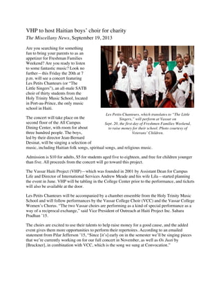 VHP to host Haitian boys’ choir for charity
The Miscellany News, September 19, 2013
Are you searching for something
fun to bring your parents to as an
appetizer for Freshman Families
Weekend? Are you ready to listen
to some fantastic music? Look no
further—this Friday the 20th at 7
p.m. will see a concert featuring
Les Petits Chanteurs (or “The
Little Singers”), an all-male SATB
choir of thirty students from the
Holy Trinity Music School, located
in Port-au-Prince, the only music
school in Haiti.
The concert will take place on the
second floor of the All Campus
Dining Center, with room for about
three hundred people. The boys,
led by their director Jean-Bernard
Desinat, will be singing a selection of
music, including Haitian folk songs, spiritual songs, and religious music.
Admission is $10 for adults, $5 for students aged five to eighteen, and free for children younger
than five. All proceeds from the concert will go toward this project.
The Vassar Haiti Project (VHP)—which was founded in 2001 by Assistant Dean for Campus
Life and Director of International Services Andrew Meade and his wife Lila—started planning
the event in June. VHP will be tabling in the College Center prior to the performance, and tickets
will also be available at the door.
Les Petits Chanteurs will be accompanied by a chamber ensemble from the Holy Trinity Music
School and will follow performances by the Vassar College Choir (VCC) and the Vassar College
Women’s Chorus. “The two Vassar choirs are performing as a kind of special performance as a
way of a reciprocal exchange,” said Vice President of Outreach at Haiti Project Inc. Sahara
Pradhan ’15.
The choirs are excited to use their talents to help raise money for a good cause, and the added
event gives them more opportunities to perform their repertoires. According to an emailed
statement from Pilar Jefferson ’15, “Since [it’s] early on in the semester we’ll be singing pieces
that we’re currently working on for our full concert in November, as well as Os Justi by
[Bruckner], in combination with VCC, which is the song we sung at Convocation.”
Les Petits Chanteurs, which translates to “The Little
Singers,” will perform at Vassar on
Sept. 20, the first day of Freshmen Families Weekend,
to raise money for their school. Photo courtesy of
Veterans’ Children.
 