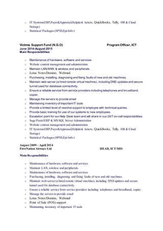o IT Systems(ERP,Payroll,Appraisal,Helpdesk tickets, QuickBooks, Tally, HR & Cloud
Storage)
o Statistical Packages (SPSS,Epi-Info )
Victims Support Fund (N.G.O) Program Officer, ICT
June 2014-August 2015
Main Responsibilities
o Maintenance of hardware, software and services
o Website content management and administration
o Maintain LAN,WAN & wireless and peripherals.
o Lotus Notes/Domino, Webmail
o Purchasing, installing, diagnosing and fixing faults of new and old machines.
o Maintain web-server (a hired remote virtual machine), including DNS updates and secure
tunnel used for database connectivity.
o Ensure a reliable service from service providers including telephones and broadband,
copier.
o Manage the servers to provide email
o Maintaining inventory of important IT tools
o Provide a limited level of reactive support to employee with technical queries.
o Provide basic training for use of our systems to new employees.
o Escalation point for our Help Desk team and will share in our 24/7 on-call responsibilities.
o Sage PastelERP & MS SQL Server Administration
o Website content management and administration
o IT Systems(ERP,Payroll,Appraisal,Helpdesk tickets, QuickBooks, Tally, HR & Cloud
Storage)
o Statistical Packages (SPSS,Epi-Info )
August 2009 – April 2014
FirstNation Airways Ltd HEAD, ICT/MIS
Main Responsibilities
o Maintenance of hardware,software and services
o Maintain LAN,wireless and peripherals.
o Maintenance of hardware,software and services
o Purchasing, installing, diagnosing and fixing faults of new and old machines.
o Maintain web-server (a hired remote virtual machine), including DNS updates and secure
tunnel used for database connectivity.
o Ensure a reliable service from service providers including telephones and broadband, copier.
o Manage the servers to provide email
o Lotus Notes/Domino, Webmail
o Point of Sale (POS) support
o Maintaining inventory of important IT tools
 