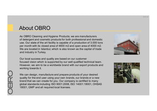 About OBRO
As OBRO Cleaning and Hygiene Products; we are manufacturers
of detergent and cosmetic products for both professional and domestic
use. Our state of the art facility is capable of a production of 3.000 tons
per month with its closed area of 4600 m2 and open area of 4000 m2.
We are located in Istanbul, which is also known as the capital of trade
and industry in Turkey.
Our local success and quality are based on our customer
focused vision which is supported by our well qualified technical team.
However, we aim to be a worldwide brand with our export products and
working towards it.
We can design, manufacture and prepare products of your desired
quality for the end user using your own brands, our brands or a new
brand that we can create for you. Our company is certified to many
global standards including ISO 9001:2008, ISO 14001:18001, OHSAS
18001, GMP and all required local licenses.
20.01.16
 