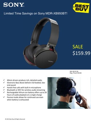 SALE
$159.99
SKU 8618136
Reg. Price $199.99
Limited Time Savings on Sony MDR-XB950BT!
© 2015 Best Buy All Rights Reserved
 40mm drivers produce rich, detailed audio
 Electronic Bass Boost delivers full-bodied, low-
end sound
 Hands-free calls with built-in microphone
 Bluetooth or NFC for wireless audio streaming
 Rechargeable lithium-ion battery offers up to 20
hours of audio playback on a single charge
 Passive mode allows for continued use even
when battery is exhausted
 