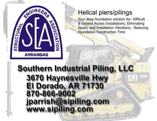 Southern Industrial Piling, LLC
3670 Haynesville Hwy
El Dorado, AR 71730
870-866-9002
jparrish@sipiling.com
www.sipiling.com
Helical piers/pilings
Your deep foundation solution for: Difficult
& Limited Access Installations; Eliminating
Spoils; and Installation Vibrations. Reducing
Foundation Construction Time
 