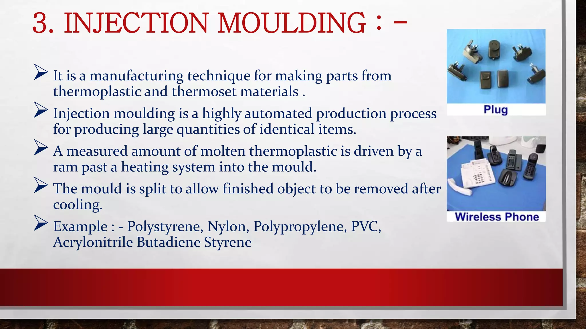3. INJECTION MOULDING : -
It is a manufacturing technique for making parts from
thermoplastic and thermoset materials .
Injection moulding is a highly automated production process
for producing large quantities of identical items.
A measured amount of molten thermoplastic is driven by a
ram past a heating system into the mould.
The mould is split to allow finished object to be removed after
cooling.
Example : - Polystyrene, Nylon, Polypropylene, PVC,
Acrylonitrile Butadiene Styrene
 