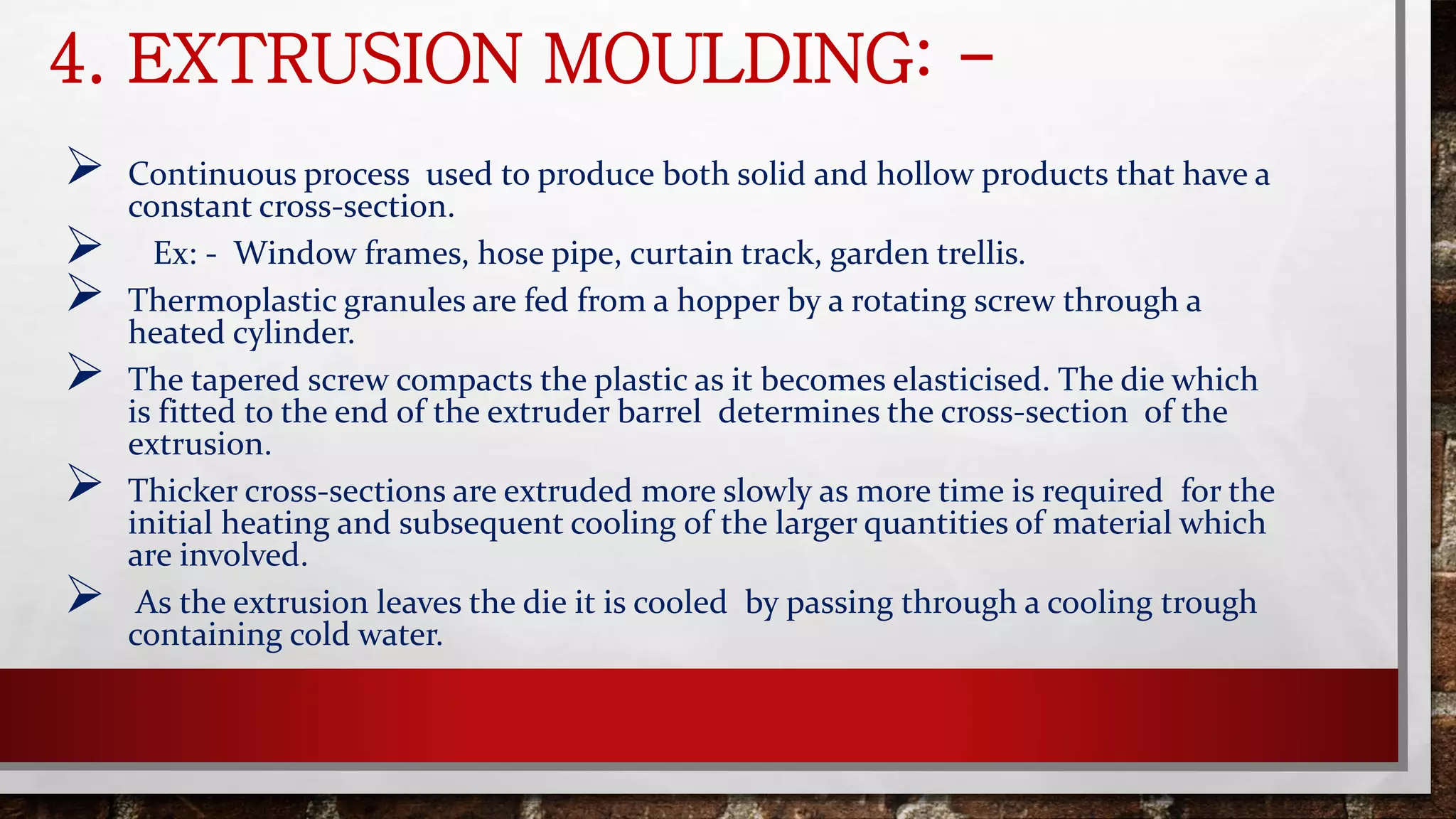 4. EXTRUSION MOULDING: -
 Continuous process used to produce both solid and hollow products that have a
constant cross-section.
 Ex: - Window frames, hose pipe, curtain track, garden trellis.
 Thermoplastic granules are fed from a hopper by a rotating screw through a
heated cylinder.
 The tapered screw compacts the plastic as it becomes elasticised. The die which
is fitted to the end of the extruder barrel determines the cross-section of the
extrusion.
 Thicker cross-sections are extruded more slowly as more time is required for the
initial heating and subsequent cooling of the larger quantities of material which
are involved.
 As the extrusion leaves the die it is cooled by passing through a cooling trough
containing cold water.
 