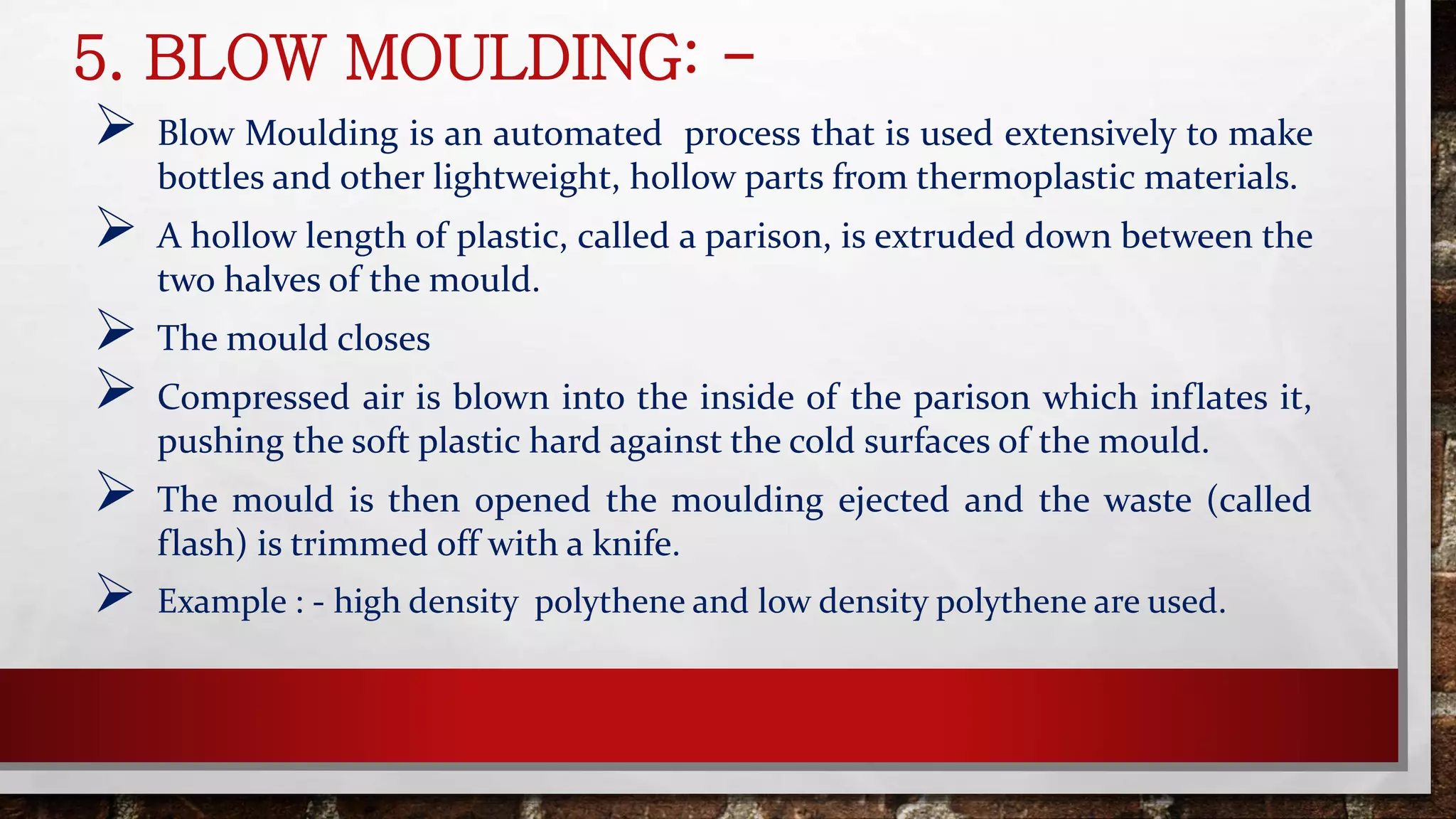 5. BLOW MOULDING: -
 Blow Moulding is an automated process that is used extensively to make
bottles and other lightweight, hollow parts from thermoplastic materials.
 A hollow length of plastic, called a parison, is extruded down between the
two halves of the mould.
 The mould closes
 Compressed air is blown into the inside of the parison which inflates it,
pushing the soft plastic hard against the cold surfaces of the mould.
 The mould is then opened the moulding ejected and the waste (called
flash) is trimmed off with a knife.
 Example : - high density polythene and low density polythene are used.
 