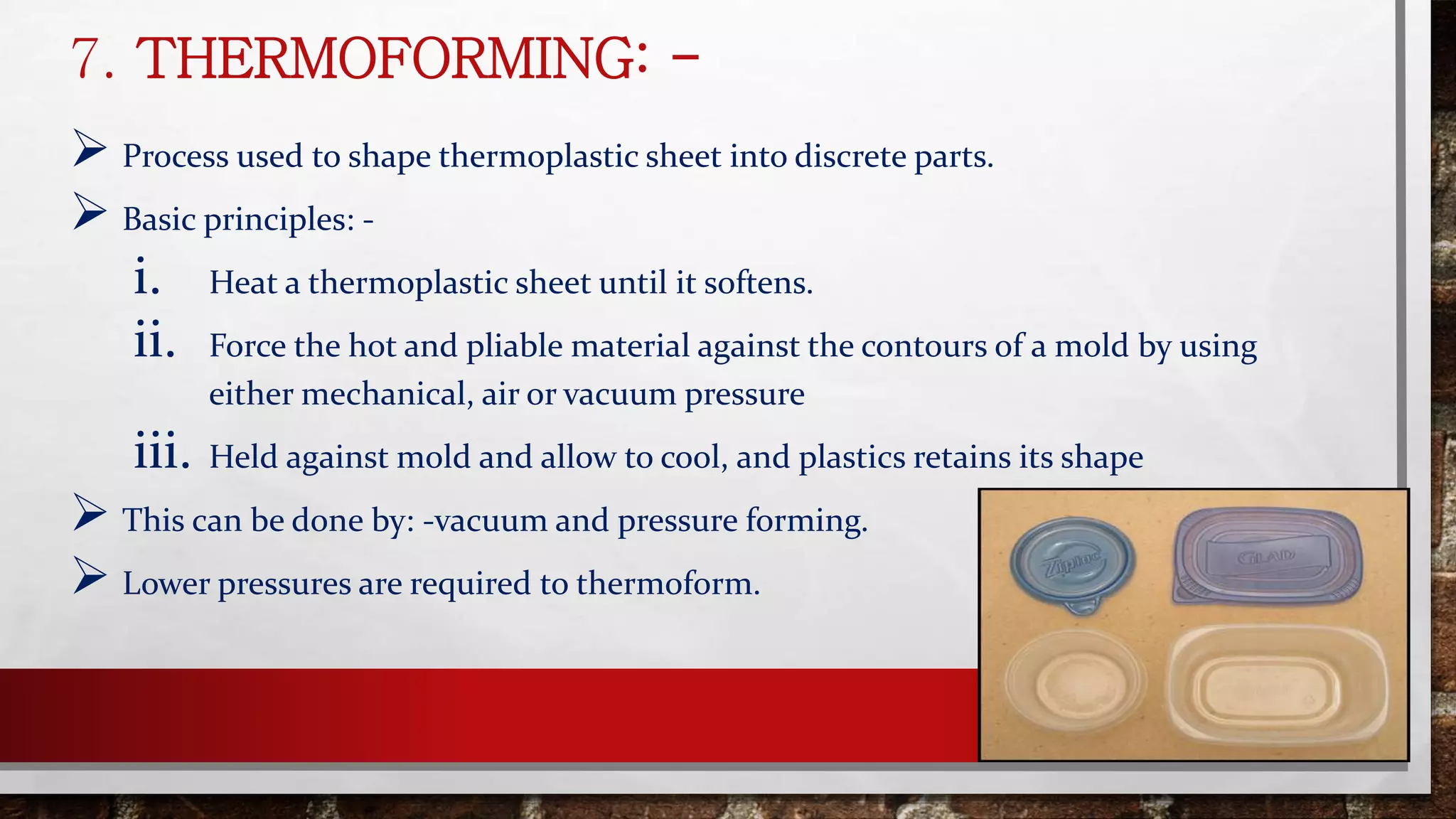 7. THERMOFORMING: -
 Process used to shape thermoplastic sheet into discrete parts.
 Basic principles: -
i. Heat a thermoplastic sheet until it softens.
ii. Force the hot and pliable material against the contours of a mold by using
either mechanical, air or vacuum pressure
iii. Held against mold and allow to cool, and plastics retains its shape
 This can be done by: -vacuum and pressure forming.
 Lower pressures are required to thermoform.
 