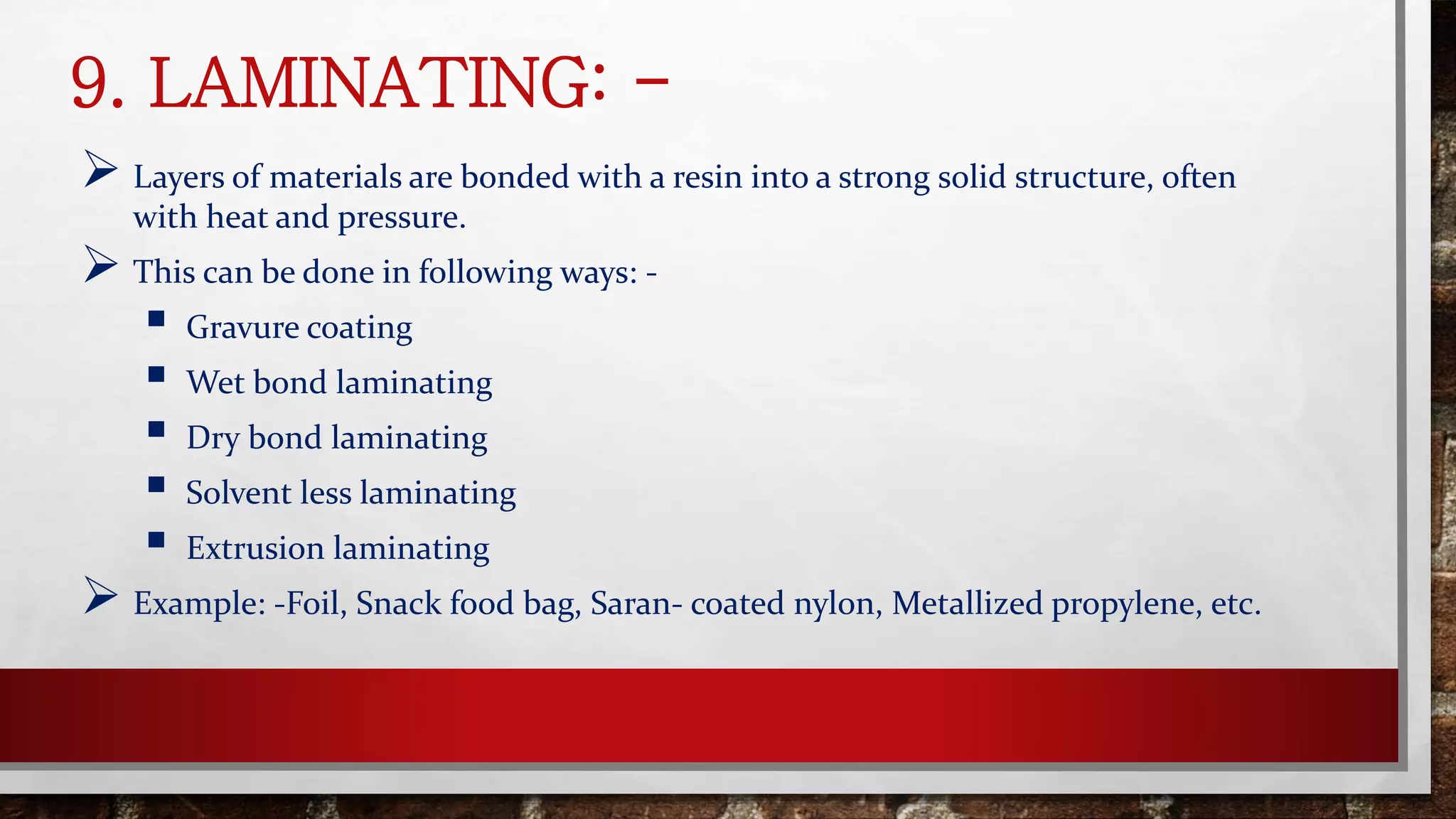 9. LAMINATING: -
 Layers of materials are bonded with a resin into a strong solid structure, often
with heat and pressure.
 This can be done in following ways: -
 Gravure coating
 Wet bond laminating
 Dry bond laminating
 Solvent less laminating
 Extrusion laminating
 Example: -Foil, Snack food bag, Saran- coated nylon, Metallized propylene, etc.
 