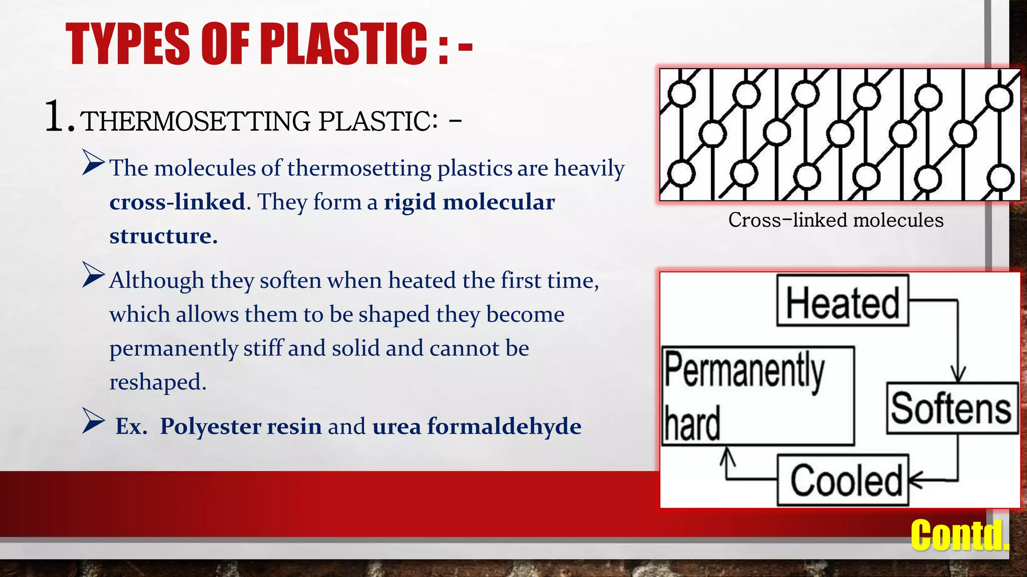 TYPES OF PLASTIC : -
1.THERMOSETTING PLASTIC: -
The molecules of thermosetting plastics are heavily
cross-linked. They form a rigid molecular
structure.
Although they soften when heated the first time,
which allows them to be shaped they become
permanently stiff and solid and cannot be
reshaped.
 Ex. Polyester resin and urea formaldehyde
Cross-linked molecules
Contd.
 