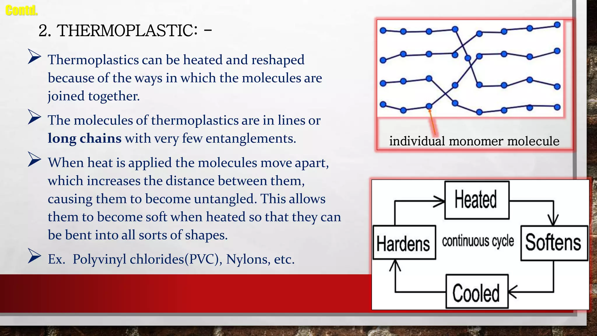 2. THERMOPLASTIC: -
 Thermoplastics can be heated and reshaped
because of the ways in which the molecules are
joined together.
 The molecules of thermoplastics are in lines or
long chains with very few entanglements.
 When heat is applied the molecules move apart,
which increases the distance between them,
causing them to become untangled. This allows
them to become soft when heated so that they can
be bent into all sorts of shapes.
 Ex. Polyvinyl chlorides(PVC), Nylons, etc.
Contd.
individual monomer molecule
 
