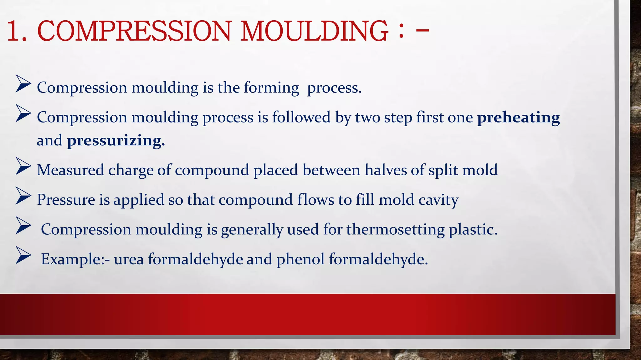 1. COMPRESSION MOULDING : -
Compression moulding is the forming process.
Compression moulding process is followed by two step first one preheating
and pressurizing.
Measured charge of compound placed between halves of split mold
Pressure is applied so that compound flows to fill mold cavity
 Compression moulding is generally used for thermosetting plastic.
 Example:- urea formaldehyde and phenol formaldehyde.
 