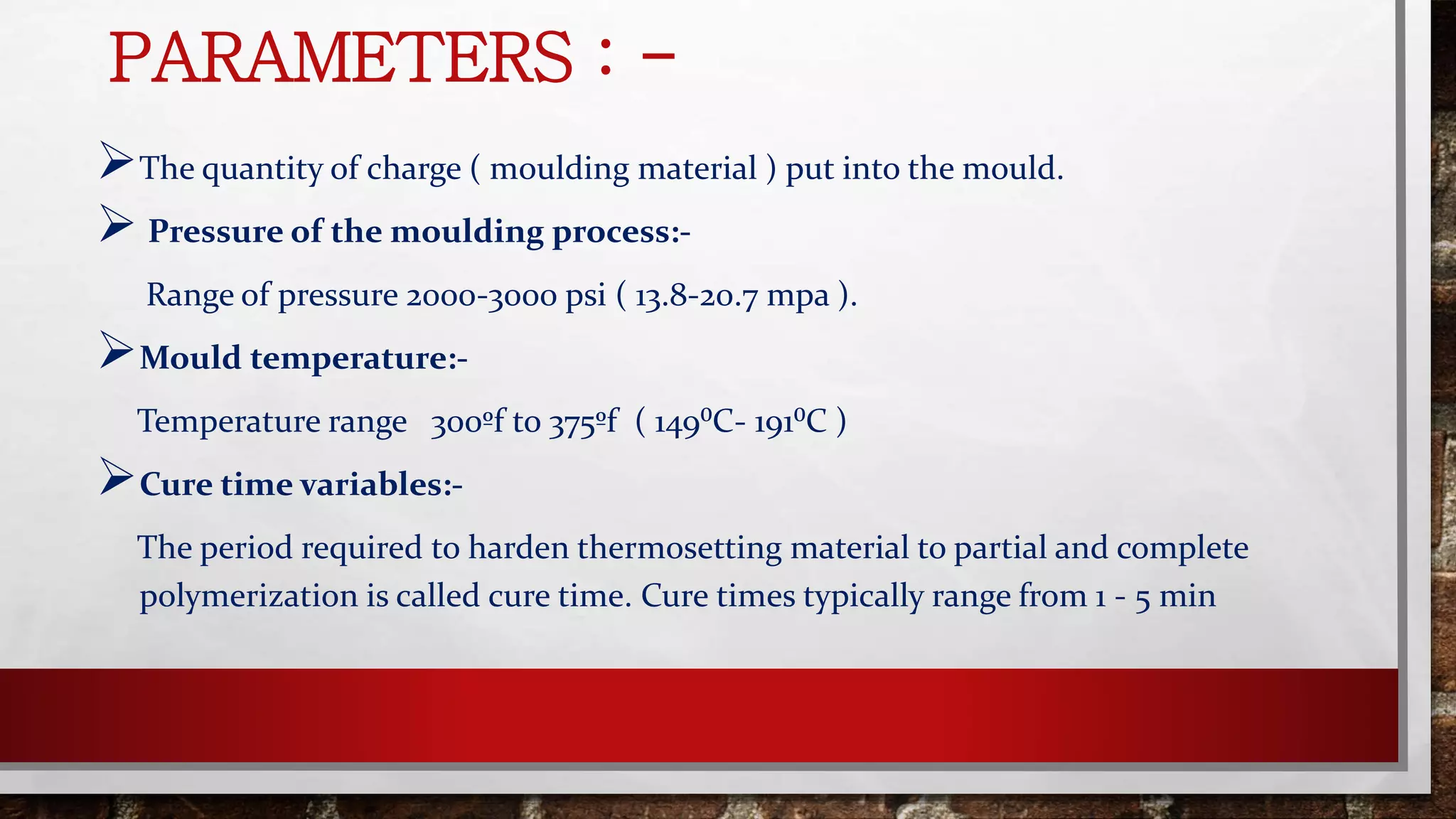 PARAMETERS : -
The quantity of charge ( moulding material ) put into the mould.
 Pressure of the moulding process:-
Range of pressure 2000-3000 psi ( 13.8-20.7 mpa ).
Mould temperature:-
Temperature range 300ºf to 375ºf ( 149⁰C- 191⁰C )
Cure time variables:-
The period required to harden thermosetting material to partial and complete
polymerization is called cure time. Cure times typically range from 1 - 5 min
 