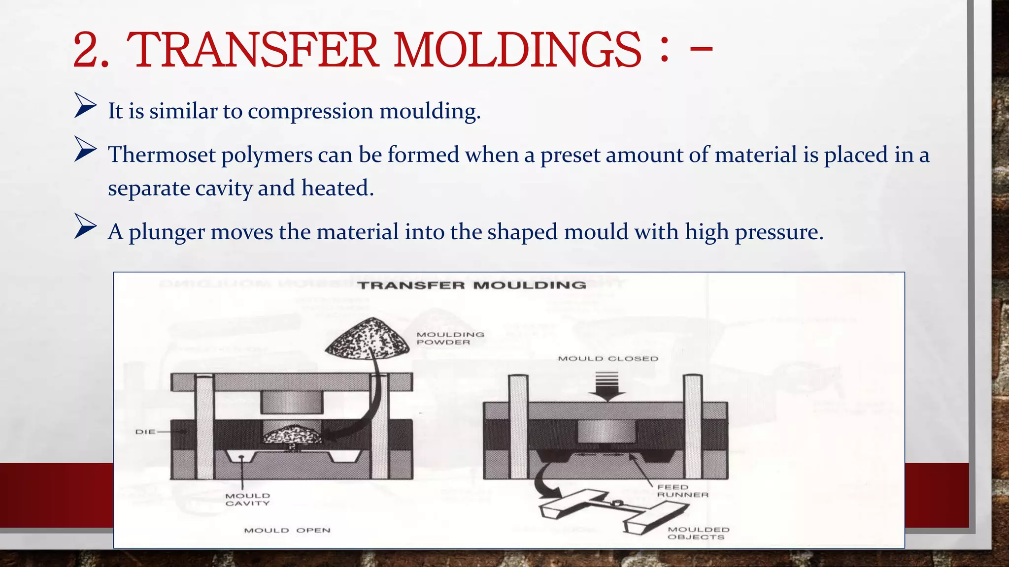 2. TRANSFER MOLDINGS : -
 It is similar to compression moulding.
 Thermoset polymers can be formed when a preset amount of material is placed in a
separate cavity and heated.
 A plunger moves the material into the shaped mould with high pressure.
 