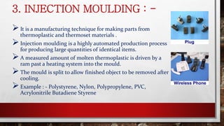3. INJECTION MOULDING : -
It is a manufacturing technique for making parts from
thermoplastic and thermoset materials .
Injection moulding is a highly automated production process
for producing large quantities of identical items.
A measured amount of molten thermoplastic is driven by a
ram past a heating system into the mould.
The mould is split to allow finished object to be removed after
cooling.
Example : - Polystyrene, Nylon, Polypropylene, PVC,
Acrylonitrile Butadiene Styrene
 