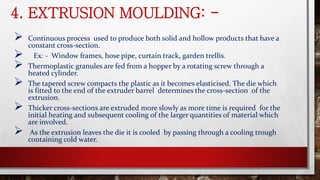 4. EXTRUSION MOULDING: -
 Continuous process used to produce both solid and hollow products that have a
constant cross-section.
 Ex: - Window frames, hose pipe, curtain track, garden trellis.
 Thermoplastic granules are fed from a hopper by a rotating screw through a
heated cylinder.
 The tapered screw compacts the plastic as it becomes elasticised. The die which
is fitted to the end of the extruder barrel determines the cross-section of the
extrusion.
 Thicker cross-sections are extruded more slowly as more time is required for the
initial heating and subsequent cooling of the larger quantities of material which
are involved.
 As the extrusion leaves the die it is cooled by passing through a cooling trough
containing cold water.
 