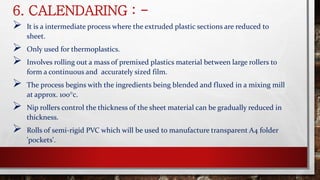 6. CALENDARING : -
 It is a intermediate process where the extruded plastic sections are reduced to
sheet.
 Only used for thermoplastics.
 Involves rolling out a mass of premixed plastics material between large rollers to
form a continuous and accurately sized film.
 The process begins with the ingredients being blended and fluxed in a mixing mill
at approx. 100°c.
 Nip rollers control the thickness of the sheet material can be gradually reduced in
thickness.
 Rolls of semi-rigid PVC which will be used to manufacture transparent A4 folder
'pockets'.
 