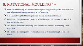 8. ROTATIONAL MOULDING : -
 Rotational moulding is a process used for producing hollow plastic products.Such
as road cones and storage tanks up to 3m³ capacity.
 A measured weight of thermoplastic is placed inside a cold mould.
 Heated to a temperature of 230-400 c whilst being rotated around both vertical
and horizontal axes.
 The mould moves into a cooling area or chamber where it is cooled by air or
water jets.
 The hollow moulding can be removed as soon as it is cool enough to hold its
shape.
 