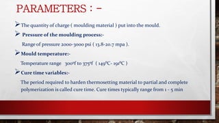 PARAMETERS : -
The quantity of charge ( moulding material ) put into the mould.
 Pressure of the moulding process:-
Range of pressure 2000-3000 psi ( 13.8-20.7 mpa ).
Mould temperature:-
Temperature range 300ºf to 375ºf ( 149⁰C- 191⁰C )
Cure time variables:-
The period required to harden thermosetting material to partial and complete
polymerization is called cure time. Cure times typically range from 1 - 5 min
 