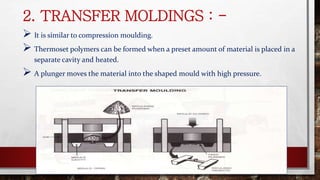 2. TRANSFER MOLDINGS : -
 It is similar to compression moulding.
 Thermoset polymers can be formed when a preset amount of material is placed in a
separate cavity and heated.
 A plunger moves the material into the shaped mould with high pressure.
 