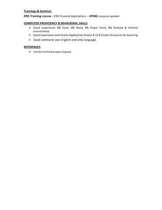 Trainings & Seminar:
IFRS Training course - IFRS Financial Applications – KPMG resource speaker
COMPUTER PROFICIENCY & BEHAVIORAL SKILLS
 Good experience MS Excel, MS Word, MS Power Point, MS Outlook & Internet
environment.
 Good experience withOracle Applications Oracle R-12 & Oracle Discoverer & reporting.
 Good command over English and Urdu language.
REFERENCES
 Can be furnished upon request
 