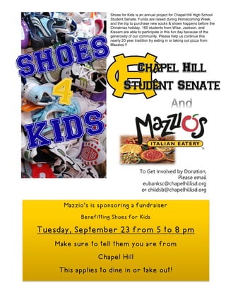 Mazzio’s is sponsoring a fundraiser
Benefitting Shoes for Kids
Tuesday, September 23 from 5 to 8 pm
Make sure to tell them you are from
Chapel Hill
This applies to dine in or take out!
Shoes for Kids is an annual project for Chapel Hill High School
Student Senate. Funds are raised during Homecoming Week,
and the trip to purchase new socks & shoes happens before the
Christmas holiday. 160 students from Wise, Jackson, and
Kissam are able to participate in this fun day because of the
generosity of our community. Please help us continue this
nearly 20 year tradition by eating in or taking out pizza from
Mazzios !!
To Get Involved by Donation,
Please email
eubanksc@chapelhillisd.org
or childsb@chapelhillisd.org
 