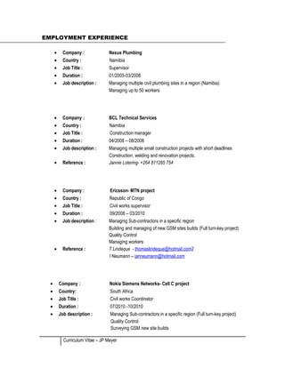 EMPLOYMENT EXPERIENCE
• Company : Nexus Plumbing
• Country : Namibia
• Job Title : Supervisor
• Duration : 01/2005-03/2008
• Job description : Managing multiple civil plumbing sites in a region (Namibia)
Managing up to 50 workers
• Company : BCL Technical Services
• Country : Namibia
• Job Title : Construction manager
• Duration : 04/2008 – 08/2008
• Job description : Managing multiple small construction projects with short deadlines
Construction, welding and renovation projects.
• Reference : Jannie Lotering- +264 811285 754
• Company : Ericsson- MTN project
• Country : Republic of Congo
• Job Title : Civil works supervisor
• Duration : 09/2008 – 03/2010
• Job description : Managing Sub-contractors in a specific region
Building and managing of new GSM sites builds (Full turn-key project)
Quality Control
Managing workers
• Reference : T Lindeque - thomaslindeque@hotmail.com2
I Neumann – ianneumann@hotmail.com
• Company : Nokia Siemens Networks- Cell C project
• Country: South Africa
• Job Title : Civil works Coordinator
• Duration : 07/2010 -10/2010
• Job description : Managing Sub-contractors in a specific region (Full turn-key project)
Quality Control
Surveying GSM new site builds
Curriculum Vitae – JP Meyer
 
