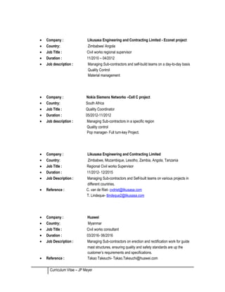 • Company : Likusasa Engineering and Contracting Limited - Econet project
• Country: Zimbabwe/ Angola
• Job Title : Civil works regional supervisor
• Duration : 11/2010 – 04/2012
• Job description : Managing Sub-contractors and self-build teams on a day-to-day basis
Quality Control
Material management
• Company : Nokia Siemens Networks –Cell C project
• Country: South Africa
• Job Title : Quality Coordinator
• Duration : 05/2012-11/2012
• Job description : Managing Sub-contractors in a specific region
Quality control
Pop manager- Full turn-key Project.
• Company : Likusasa Engineering and Contracting Limited
• Country: Zimbabwe, Mozambique, Lesotho, Zambia, Angola, Tanzania
• Job Title : Regional Civil works Supervisor
• Duration : 11/2012- 12/2015
• Job Description : Managing Sub-contractors and Self-built teams on various projects in
different countries.
• Reference : C. van de Riet- cvdriet@likusasa.com
T. Lindeque- tlindeque2@likusasa.com
• Company : Huawei
• Country: Myanmar
• Job Title : Civil works consultant
• Duration : 03/2016- 06/2016
• Job Description : Managing Sub-contractors on erection and rectification work for guide
mast structures, ensuring quality and safety standards are up the
customer’s requirements and specifications.
• Reference : Takao Takeuchi- Takao.Takeuchi@huawei.com
Curriculum Vitae – JP Meyer
 