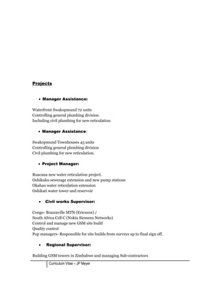 Projects
• Manager Assistance:
Waterfront Swakopmund 72 units
Controlling general plumbing division
Including civil plumbing for new reticulation
• Manager Assistance:
Swakopmund Townhouses 45 units
Controlling general plumbing division
Civil plumbing for new reticulation.
• Project Manager:
Ruacana new water reticulation project.
Oshikuku sewerage extension and new pump stations
Okahao water reticulation extension
Oshikati water tower and reservoir
• Civil works Supervisor:
Congo- Brazzaville MTN (Ericsson) /
South Africa Cell C (Nokia Siemens Networks)
Control and manage new GSM site build
Quality control
Pop managers- Responsible for site builds from surveys up to final sign off.
• Regional Supervisor:
Building GSM towers in Zimbabwe and managing Sub-contractors
Curriculum Vitae – JP Meyer
 
