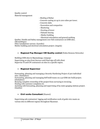Quality control
Material management
- Binding of Rebar
- Concrete casting 20 up to 200 cubes per tower.
- Concrete slabs
- Excavation and compaction
- Shuttering
- Erecting of tower
- Palisade fencing
- Shelter building
- Electrical reticulation and general earthing
Quality/ Health and Safety management over Sub-contractors on GSM sites.
(Mozambique)
Fibre installations surveys. (Lesotho)
Shelter building and electrical reticulation project. (Angola)
• Regional Pop Manager/ CW Quality control (Nokia Siemens Networks)
Building GSM sites in Mpumalanga, Limpopo
Supervising on sites from Surveys until final sign off with client
Supervise TI and CW contractors on sites in a specific region.
• Regional Supervisor
Forecasting, planning and managing a Security Hardening Project of 400 individual
sites. (Zimbabwe)
Forecasting, planning and managing Self build teams on a 32 GSM site build project.
(Zimbabwe)
Running complete ownership of the project from surveying to invoicing.
Dealing with customer complains etc.
Assisting with forecasting, planning and supervising of 65 water gauging stations project.
(Zambia)
• Civil works Consultant (Huawei)
Supervising sub-contractors’ rigging and rectification work of guide wire masts on
various sites in different regions throughout Myanmar.
Curriculum Vitae – JP Meyer
 