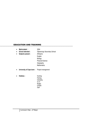 EDUCATION AND TRAINING
• Matriculated : 2004
• School attended : Otjiwarongo Secondary School
• Subjects passed : Afrikaans
English
Biology
Physical Science
Geography
Mathematics
• University of Cape town : Project management
• Hobbies : Hunting
Fishing
Camping
4 x 4
Rugby
Cricket
Golf
Curriculum Vitae – JP Meyer
 