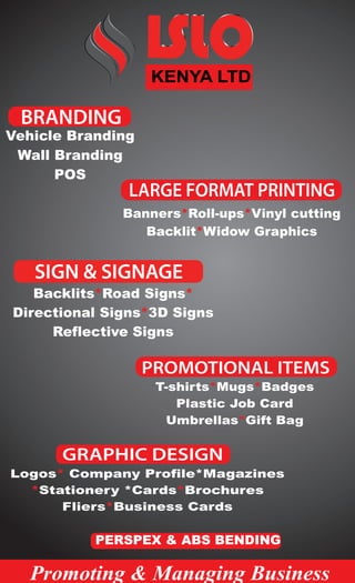 SIGN & SIGNAGE
T-shirts Mugs Badges
Plastic Job Card
Umbrellas Gift Bag
* *
*
Vehicle Branding
Wall Branding
POS
Backlits Road Signs
Directional Signs 3D Signs
Reflective Signs
* *
*
Banners Roll-ups Vinyl cutting
Backlit Widow Graphics
* *
*
Logos Company Profile*Magazines
Stationery *Cards Brochures
Fliers Business Cards
*
* *
*
Promoting & Managing Business
GRAPHIC DESIGN
PROMOTIONAL ITEMS
LARGE FORMAT PRINTING
BRANDING
PERSPEX & ABS BENDING
KENYA LTD
 