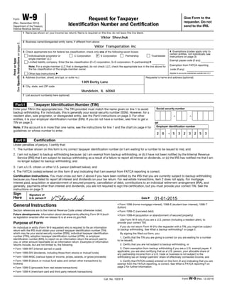 Form W-9(Rev. December 2014)
Department of the Treasury
Internal Revenue Service
Request for Taxpayer
Identification Number and Certification
Give Form to the
requester. Do not
send to the IRS.
Printortype
SeeSpecificInstructionsonpage2.
1 Name (as shown on your income tax return). Name is required on this line; do not leave this line blank.
2 Business name/disregarded entity name, if different from above
3 Check appropriate box for federal tax classification; check only one of the following seven boxes:
Individual/sole proprietor or
single-member LLC
C Corporation S Corporation Partnership Trust/estate
Limited liability company. Enter the tax classification (C=C corporation, S=S corporation, P=partnership) ▶
Note. For a single-member LLC that is disregarded, do not check LLC; check the appropriate box in the line above for
the tax classification of the single-member owner.
Other (see instructions) ▶
4 Exemptions (codes apply only to
certain entities, not individuals; see
instructions on page 3):
Exempt payee code (if any)
Exemption from FATCA reporting
code (if any)
(Applies to accounts maintained outside the U.S.)
5 Address (number, street, and apt. or suite no.)
6 City, state, and ZIP code
Requester’s name and address (optional)
7 List account number(s) here (optional)
Part I Taxpayer Identification Number (TIN)
Enter your TIN in the appropriate box. The TIN provided must match the name given on line 1 to avoid
backup withholding. For individuals, this is generally your social security number (SSN). However, for a
resident alien, sole proprietor, or disregarded entity, see the Part I instructions on page 3. For other
entities, it is your employer identification number (EIN). If you do not have a number, see How to get a
TIN on page 3.
Note. If the account is in more than one name, see the instructions for line 1 and the chart on page 4 for
guidelines on whose number to enter.
Social security number
– –
or
Employer identification number
–
Part II Certification
Under penalties of perjury, I certify that:
1. The number shown on this form is my correct taxpayer identification number (or I am waiting for a number to be issued to me); and
2. I am not subject to backup withholding because: (a) I am exempt from backup withholding, or (b) I have not been notified by the Internal Revenue
Service (IRS) that I am subject to backup withholding as a result of a failure to report all interest or dividends, or (c) the IRS has notified me that I am
no longer subject to backup withholding; and
3. I am a U.S. citizen or other U.S. person (defined below); and
4. The FATCA code(s) entered on this form (if any) indicating that I am exempt from FATCA reporting is correct.
Certification instructions. You must cross out item 2 above if you have been notified by the IRS that you are currently subject to backup withholding
because you have failed to report all interest and dividends on your tax return. For real estate transactions, item 2 does not apply. For mortgage
interest paid, acquisition or abandonment of secured property, cancellation of debt, contributions to an individual retirement arrangement (IRA), and
generally, payments other than interest and dividends, you are not required to sign the certification, but you must provide your correct TIN. See the
instructions on page 3.
Sign
Here
Signature of
U.S. person ▶ Date ▶
General Instructions
Section references are to the Internal Revenue Code unless otherwise noted.
Future developments. Information about developments affecting Form W-9 (such
as legislation enacted after we release it) is at www.irs.gov/fw9.
Purpose of Form
An individual or entity (Form W-9 requester) who is required to file an information
return with the IRS must obtain your correct taxpayer identification number (TIN)
which may be your social security number (SSN), individual taxpayer identification
number (ITIN), adoption taxpayer identification number (ATIN), or employer
identification number (EIN), to report on an information return the amount paid to
you, or other amount reportable on an information return. Examples of information
returns include, but are not limited to, the following:
• Form 1099-INT (interest earned or paid)
• Form 1099-DIV (dividends, including those from stocks or mutual funds)
• Form 1099-MISC (various types of income, prizes, awards, or gross proceeds)
• Form 1099-B (stock or mutual fund sales and certain other transactions by
brokers)
• Form 1099-S (proceeds from real estate transactions)
• Form 1099-K (merchant card and third party network transactions)
• Form 1098 (home mortgage interest), 1098-E (student loan interest), 1098-T
(tuition)
• Form 1099-C (canceled debt)
• Form 1099-A (acquisition or abandonment of secured property)
Use Form W-9 only if you are a U.S. person (including a resident alien), to
provide your correct TIN.
If you do not return Form W-9 to the requester with a TIN, you might be subject
to backup withholding. See What is backup withholding? on page 2.
By signing the filled-out form, you:
1. Certify that the TIN you are giving is correct (or you are waiting for a number
to be issued),
2. Certify that you are not subject to backup withholding, or
3. Claim exemption from backup withholding if you are a U.S. exempt payee. If
applicable, you are also certifying that as a U.S. person, your allocable share of
any partnership income from a U.S. trade or business is not subject to the
withholding tax on foreign partners' share of effectively connected income, and
4. Certify that FATCA code(s) entered on this form (if any) indicating that you are
exempt from the FATCA reporting, is correct. See What is FATCA reporting? on
page 2 for further information.
Cat. No. 10231X Form W-9 (Rev. 12-2014)
Viktor Shevchuk
Viktor Transportation Inc
1309 Derby Lane
Mundelein, IL 60060
2 0 5 3 2 3 2 5 3
01-01-2015VShevchuk
 