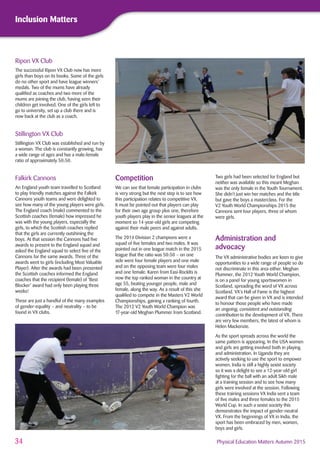 34 Physical Education Matters Autumn 2015
Inclusion Matters
Ripon VX Club
The successful Ripon VX Club now has more
girls than boys on its books. Some of the girls
do no other sport and have league winners’
medals. Two of the mums have already
qualiﬁed as coaches and two more of the
mums are joining the club, having seen their
children get involved. One of the girls left to
go to university, set up a club there and is
now back at the club as a coach.
Stillington VX Club
Stillington VX Club was established and run by
a woman. The club is constantly growing, has
a wide range of ages and has a male:female
ratio of approximately 50:50.
Falkirk Cannons
An England youth team travelled to Scotland
to play friendly matches against the Falkirk
Cannons youth teams and were delighted to
see how many of the young players were girls.
The England coach (male) commented to the
Scottish coaches (female) how impressed he
was with the young players, especially the
girls, to which the Scottish coaches replied
that the girls are currently outshining the
boys. At that session the Cannons had ﬁve
awards to present to the England squad and
asked the England squad to select ﬁve of the
Cannons for the same awards. Three of the
awards went to girls (including Most Valuable
Player). After the awards had been presented
the Scottish coaches informed the England
coaches that the recipient (female) of ‘Best
Blocker’ award had only been playing three
weeks!
These are just a handful of the many examples
of gender-equality – and neutrality – to be
found in VX clubs.
Two girls had been selected for England but
neither was available so this meant Meghan
was the only female in the Youth Tournament.
She didn't just win her matches and the title
but gave the boys a masterclass. For the
V2 Youth World Championships 2015 the
Cannons sent four players, three of whom
were girls.
Administration and
advocacy
The VX administrative bodies are keen to give
opportunities to a wide range of people so do
not discriminate in this area either. Meghan
Plummer, the 2012 Youth World Champion,
is on a panel for young sportswomen in
Scotland, spreading the word of VX across
Scotland. VX’s Hall of Fame is the highest
award that can be given in VX and is intended
to honour those people who have made
an ongoing, consistent and outstanding
contribution to the development of VX. There
are very few members, the latest of whom is
Helen Mackenzie.
As the sport spreads across the world the
same pattern is appearing. In the USA women
and girls are getting involved both in playing
and administration. In Uganda they are
actively seeking to use the sport to empower
women. India is still a highly sexist society
so it was a delight to see a 12-year-old girl
ﬁghting for the ball with an adult Sikh male
at a training session and to see how many
girls were involved at the session. Following
these training sessions VX India sent a team
of ﬁve males and three females to the 2015
World Cup. In such a sexist society this
demonstrates the impact of gender-neutral
VX. From the beginnings of VX in India, the
sport has been embraced by men, women,
boys and girls.
Competition
We can see that female participation in clubs
is very strong but the next step is to see how
this participation relates to competitive VX.
It must be pointed out that players can play
for their own age group plus one, therefore
youth players play in the senior leagues at the
moment so 14-year-old girls are competing
against their male peers and against adults.
The 2014 Division 2 champions were a
squad of ﬁve females and two males. It was
pointed out in one league match in the 2015
league that the ratio was 50:50 – on one
side were four female players and one male
and on the opposing team were four males
and one female. Karen from Easi-RockIts is
now the top ranked woman in the country at
age 55, beating younger people, male and
female, along the way. As a result of this she
qualiﬁed to compete in the Masters V2 World
Championships, gaining a ranking of fourth.
The 2012 V2 Youth World Champion was
17-year-old Meghan Plummer from Scotland.
 