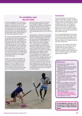 35Physical Education Matters Autumn 2015
To end this exploration of VX and women
in sport we would like to present a detailed
example of a single player. The current
hottest prospect in the sport is just 14 years
old and a girl. She has only been playing
since December 2013 and has achieved an
immense amount, with people talking about
her from India to Africa, from Denmark to
the USA, from Scotland to Leicester!
At 12 years old, Hannah Smith was brought
to a VX club by her friend, having been
taught the basics by her in the garden. She
had such an impact the coach thought she
had played before. Her second session was
on the squash court for V2 and a visiting
coach also thought she was an experienced
player, such was her vision for the overall
game. With her coach working to nurture
her exceptional talent she beat all her peers
in her club, beat the boys in a neighbouring
club, beat some adults in her club and then
started to train with some of the higher-
ranked adult players.
In July 2014, and by now accepted on to
the national programme with England, her
coach took her to train with some of the
players who were in England for the V2
World Cup. In her ﬁrst game she drew
with the African Nations’ Champion. In
her second game she lost by a mere eight
points to the reigning World Champion
and then beat her coach for the ﬁrst time.
The next night she again drew with the
African Nations’ Champion, the Royal Navy
Champion was lucky to clinch a draw on
the whistle, and then she beat the Danish
number one by ten points. She had only
been playing eight months and was still only
12!
Having turned 13, Hannah was entered into
the local V2 league for her ﬁrst competitive
matches. She won that league with a 100
per cent record and thereby qualiﬁed for
the National Finals, which she again won
with a 100 per cent record. In August
2015, the day of her 14th
birthday, she
represented England Youth at the 2015
VX Games. A space also became available
in the V2 Youth World Cup due to a late
withdrawal and, as none of the next ranked
youth players were available, as Junior
National Champion, Hannah was the
next ranked player. She competed as the
youngest player ever to compete at this
level, won all of her qualifying matches and
won a place in the ﬁnal. Sadly, she had to
withdraw on the day of the ﬁnal due to a
recurrence of an old back injury. This was a
great disappointment, not only to her, but
to the reigning Youth World Champion who
was bidding to win the title for the third year
running; Hannah was the one he wanted to
test himself against!
Dr Paul Hildreth is Director at VX
International and Helen Mackenzie
is a PE teacher at Ripon Grammar
School.
Conclusion
This short exploration of VX indicates the
opportunities for girls of all ages – as players,
ofﬁcials, coaches and administrators. From its
inception VX has been totally gender-neutral,
possibly because there are no ingrained
cultural attitudes that need changing and
because of the number of different factors
that make up VX, for example the number of
balls in play and the key points that the girls
pick up before the boys.
VX is not only attracting girls who are active
and successful in other sports: girls who do
no other sport at all are also playing. Some
play for recreational purposes but some of
these girls also go on to compete in team VX
and enjoy success there.
This success is not restricted to the UK but
is having even more of an impact in some
societies where the need is greater. In
Uganda, for example, VX is being used to
proactively empower women. In this way, VX
truly is a sport that represents what gender
equality in sport could be.
References
Bushell, Mike (2013). Bushell’s Best Bits.
London: John Blake. p.95.
Hildreth (2015, April). VX, a Game of Honour,
Integrity and Sportsmanship. Presentation
at the Women Play Sport Conference,
Birmingham, UK.
Hildreth (2015, April). VX, Part 2! Presentation
at the Women Play Sport Conference,
Birmingham, UK.
Holt, O. (2015, June 14). Why are so many
trying to belittle the women’s game? Mail on
Sunday, Sport on Sunday p16.
Local Heroes are honoured at Minster FM
Awards Ceremony (2013, Feb 18) York
Press.
Mackenzie, H. and Hildreth, P. (2014). Using
VX to Increase Participation and Develop
Cross-Curricular Links: Ripon Grammar
School’s Experience of VX Physical
Education Matters 9 (3) pp.14-16.
Parker, J. (2015, January 12). This Girl Can
advert: Scared of working out? Watch this.
Daily Telegraph website.
http://www.telegraph.co.uk/women/
womens-life/11334935/This-Girl-Can-
advert-Scared-of-working-out-Watch-this.
html [September 9th
, 2015].
An exemplary case:
Hannah Smith
 