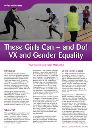 32 Physical Education Matters Autumn 2015
Inclusion MattersInclusion Matters
Paul Hildreth and Helen Mackenzie
These Girls Can – and Do!
VX and Gender Equality
Introduction
The involvement of women in sport is a
current hot topic as exempliﬁed by dedicated
conferences such as the Women Play Sport
National Conference and initiatives such as
This Girl Can (Parker, 2015). The success
of the England women’s football team at the
World Cup this summer has brought the
discussion about women in sport into even
sharper focus with the debate now reaching
the mainstream media (for example, Holt 2015).
Although not an initiative dedicated to
increasing the participation of women in sport,
VX is having great success in this area;
this article explores why this might be the
case and looks at speciﬁc examples. As a
result of this success, Global VX, the sport's
international administrative body, was asked
to present at the recent Women Play Sport
National Conference (Hildreth, 2015a, 2015b).
What is VX?
VX is a young UK sport, launched at the Youth
Sport Trust’s Sports Colleges Conference in
February 2006. Since that time it has had
an impact in schools, colleges, universities,
leisure centres, the military, prisons and youth
organisations in the UK and has spread to a
number of different countries.
VX is played as a team game with ﬁve players
per team in a sports hall, or as singles (V2)
(Bushell, 2013) or doubles (V4) in a squash
court. No speciﬁc markings are required: the
aim of the game is to hit opponents with the
tennis ball-sized sports balls. Each player uses
a VstiX to launch the balls. In VX there are
ﬁve balls in play, in V2 there are three balls
and in V4 four balls. Although referred to as
“dodgeball on steroids” in the USA, unlike
dodgeball, players are not restricted to their
own half, nor are they out when they are hit.
The player raises a hand to indicate that she
or he has been hit and the referee records the
point and tells the player to play on.
VX is an inclusive sport, accessible to players
of all abilities and those with a wide range of
physical and cognitive impairments. The sport
is also totally gender-neutral: there are no
ratios. A team can be all-male, all-female or
any mix. Even in singles, males and females
play on an equal footing. VX is one of the few
sports where males and females compete
on an equal basis and one of the even fewer
sports where they do so and have to really
exert themselves.
Of particular interest to teachers seems to
be that VX is versatile, ﬂexible, inclusive,
mixed, a ‘no-blame game’ and has honesty,
integrity, respect and sportsmanship as its
four cornerstones.
VX and women in sport
VX’s gender neutrality was the reason for
the invitation to present at the National
Women Play Sport Conference 2015 and
why the presentation was so well-received by
delegates. It is important to emphasise that
VX is not a programme to get women involved
in sport, but rather that VX simply does not
discriminate. There are no dedicated female
teams (this might have to change in some
countries because of religious laws but, in
general, there is absolutely no division of the
sexes in VX).
A key point to come out of the conference
was that in established sports there is an
ingrained culture that needs changing. That
simply does not exist in VX. As a young sport,
VX does not have this culture and the VX
community does not have these attitudes; a
VX player is simply a VX player, irrespective of
gender. In fact, it is recognised that girls are
generally better than boys to start with in VX,
which raises the question as to why this might
be. VX is a game of ﬁnesse and accuracy,
not power. In general, girls recognise this
immediately whereas the boys immediately go
for a game of power. As beginners this affects
their accuracy: they try to send strong shots
and long shots but miss the target, whereas
the female players are quietly scoring lots
of points. VX coaches work to coach power
 