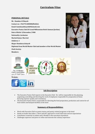 Curriculum-Vitae
PERSONAL DETAILS
Mr. Hamdan Al Shayeb
Contact no: +962791480880(Mobile)
Email: hamdanalshayeb@Hotmail.com
Executive Pastry Chef @ Grand Millennium Hotel Amman (Jordan)
Date of Birth: 9/December/1980
Nationality: Jordanian
Marital Status: Married
Children: 3
Skype: Hamdan.al.shayeb
Diplomat from World Master Chef and member of the World Master
Chefs Society.
Members:
Website:
Job Description
 The Executive Pastry Chef reports to the Executive Chef. He will be responsible for the planning,
organizing controlling and directing the work of employees responsible for preparation of items
Ensuring superior quality and consistency.
 The Executive Pastry Chef is responsible for directing the food preparation, production and control for all
food outlets and banquet facilities at the hotel
Summary of Responsibilities:
 Work with Executive Chef on pastry menus and pastry related programs in the hotel
 Hands on leader that takes a “show and tell” approach to work with team and set expectations
 Contributes creatively to outlets and is flexible in the execution of products
 Challenges superiors and peers to refine and innovate the culinary experience
 