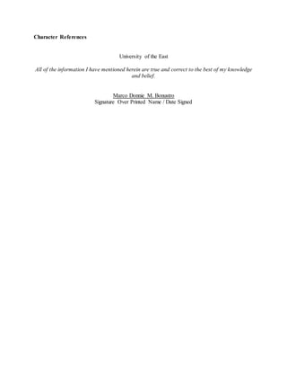 Character References
University of the East
All of the information I have mentioned herein are true and correct to the best of my knowledge
and belief.
Marco Donnie M. Bonustro
Signature Over Printed Name / Date Signed
 